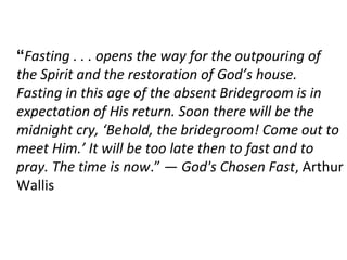 “Fasting . . . opens the way for the outpouring of
the Spirit and the restoration of God’s house.
Fasting in this age of the absent Bridegroom is in
expectation of His return. Soon there will be the
midnight cry, ‘Behold, the bridegroom! Come out to
meet Him.’ It will be too late then to fast and to
pray. The time is now.” — God's Chosen Fast, Arthur
Wallis
 