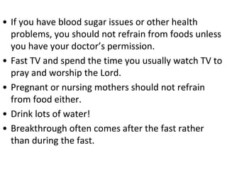• If you have blood sugar issues or other health
problems, you should not refrain from foods unless
you have your doctor’s permission.
• Fast TV and spend the time you usually watch TV to
pray and worship the Lord.
• Pregnant or nursing mothers should not refrain
from food either.
• Drink lots of water!
• Breakthrough often comes after the fast rather
than during the fast.
 