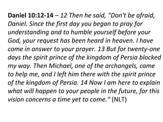 Daniel 10:12-14 – 12 Then he said, "Don't be afraid,
Daniel. Since the first day you began to pray for
understanding and to humble yourself before your
God, your request has been heard in heaven. I have
come in answer to your prayer. 13 But for twenty-one
days the spirit prince of the kingdom of Persia blocked
my way. Then Michael, one of the archangels, came
to help me, and I left him there with the spirit prince
of the kingdom of Persia. 14 Now I am here to explain
what will happen to your people in the future, for this
vision concerns a time yet to come.“ (NLT)
 