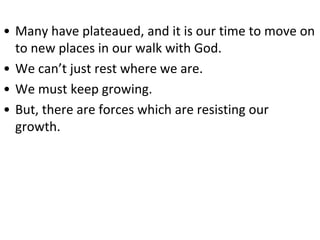 • Many have plateaued, and it is our time to move on
to new places in our walk with God.
• We can’t just rest where we are.
• We must keep growing.
• But, there are forces which are resisting our
growth.
 