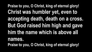 Praise to you, O Christ, king of eternal glory!
Christ was humbler yet, even to
accepting death, death on a cross.
But God raised him high and gave
him the name which is above all
names.
Praise to you, O Christ, king of eternal glory!
 