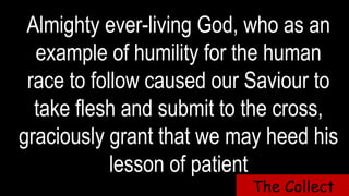Almighty ever-living God, who as an
example of humility for the human
race to follow caused our Saviour to
take flesh and submit to the cross,
graciously grant that we may heed his
lesson of patient
The Collect
 