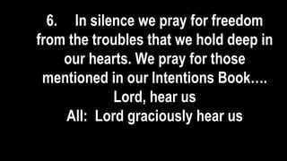 6. In silence we pray for freedom
from the troubles that we hold deep in
our hearts. We pray for those
mentioned in our Intentions Book….
Lord, hear us
All: Lord graciously hear us
 