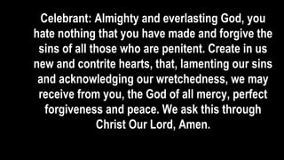 Celebrant: Almighty and everlasting God, you
hate nothing that you have made and forgive the
sins of all those who are penitent. Create in us
new and contrite hearts, that, lamenting our sins
and acknowledging our wretchedness, we may
receive from you, the God of all mercy, perfect
forgiveness and peace. We ask this through
Christ Our Lord, Amen.
 