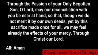 Through the Passion of your Only Begotten
Son, O Lord, may our reconciliation with
you be near at hand, so that, though we do
not merit it by our own deeds, yet by this
sacrifice made once for all, we may feel
already the effects of your mercy. Through
Christ our Lord.
All: Amen
Prayer over the offerings
 