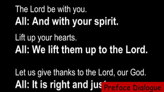The Lord be with you.  
All: And with your spirit.
Lift up your hearts.   
All: We lift them up to the Lord.
Let us give thanks to the Lord, our God.  
All: It is right and just.Preface Dialogue
 
