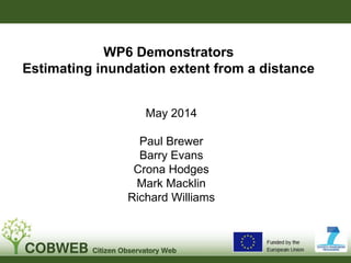 WP6 Demonstrators
Estimating inundation extent from a distance
May 2014
Paul Brewer
Barry Evans
Crona Hodges
Mark Macklin
Richard Williams
 
