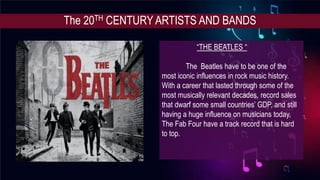 The 20TH CENTURY ARTISTS AND BANDS
“THE BEATLES “
The Beatles have to be one of the
most iconic influences in rock music history.
With a career that lasted through some of the
most musically relevant decades, record sales
that dwarf some small countries’ GDP, and still
having a huge influence on musicians today,
The Fab Four have a track record that is hard
to top.
 