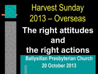 Harvest Sunday
2013 – Overseas
The right attitudes
and
the right actions
Ballysillan Presbyterian Church
20 October 2013

 