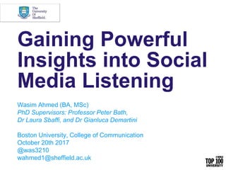 Gaining Powerful
Insights into Social
Media Listening
Wasim Ahmed (BA, MSc)
PhD Supervisors: Professor Peter Bath,
Dr Laura Sbaffi, and Dr Gianluca Demartini
Boston University, College of Communication
October 20th 2017
@was3210
wahmed1@sheffield.ac.uk
 