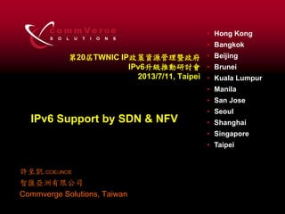 S O L U T I O N S
c o m m Ve r eG • Hong Kong
• Bangkok
• Beijing
• Brunei
• Kuala Lumpur
• Manila
• San Jose
• Seoul
• Shanghai
• Singapore
• Taipei
第20屆TWNIC IP政策資源管理暨政府
IPv6升級推動研討會
2013/7/11, Taipei
許至凱 CCIE/JNCIE
智匯亞洲有限公司
Commverge Solutions, Taiwan
IPv6 Support by SDN & NFV
 