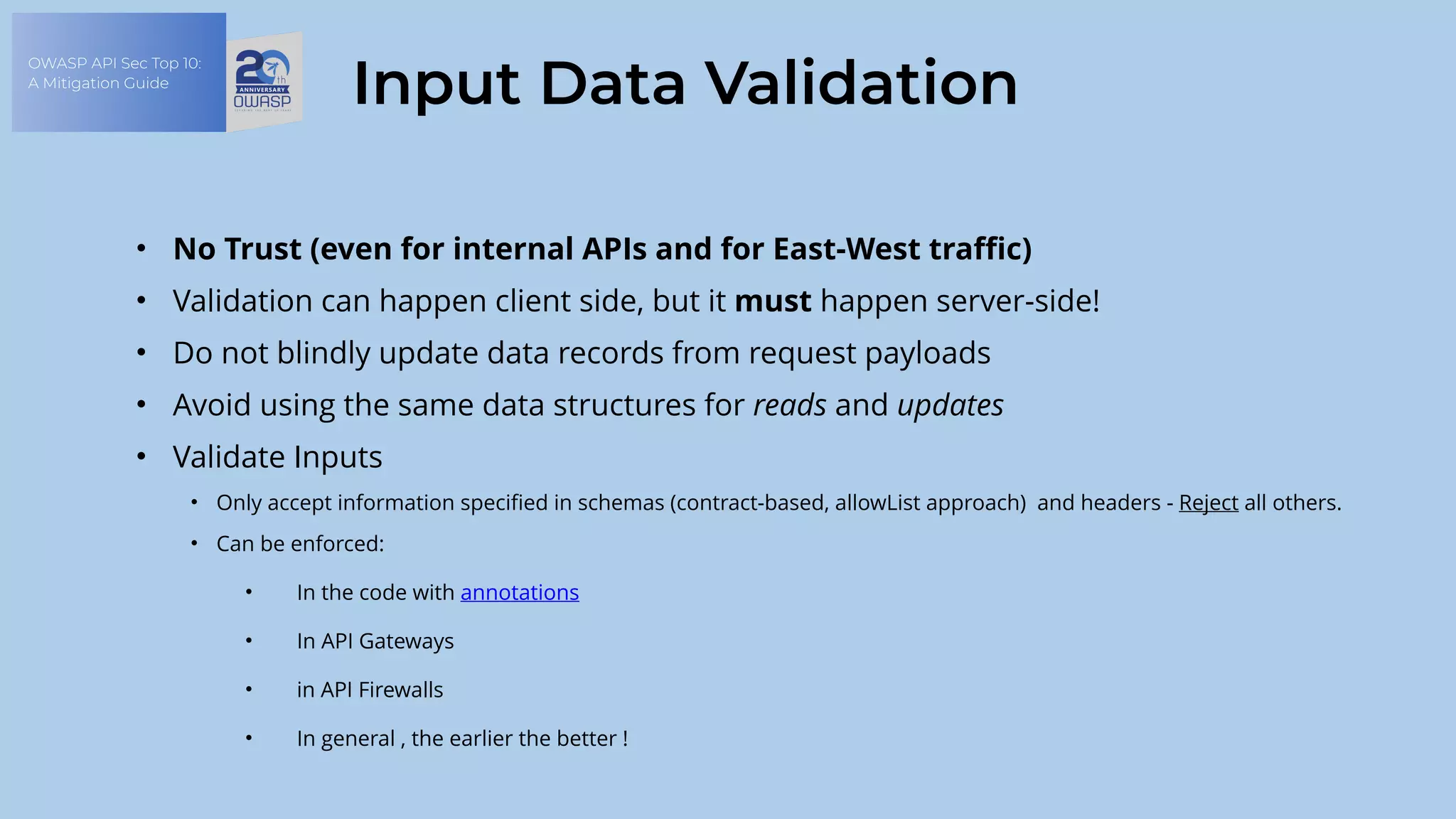 OWASP API Sec Top 10:
A Mitigation Guide
Input Data Validation
• No Trust (even for internal APIs and for East-West traffic)
• Validation can happen client side, but it must happen server-side!
• Do not blindly update data records from request payloads
• Avoid using the same data structures for reads and updates
• Validate Inputs
• Only accept information specified in schemas (contract-based, allowList approach) and headers - Reject all others.
• Can be enforced:
• In the code with annotations
• In API Gateways
• in API Firewalls
• In general , the earlier the better !
 