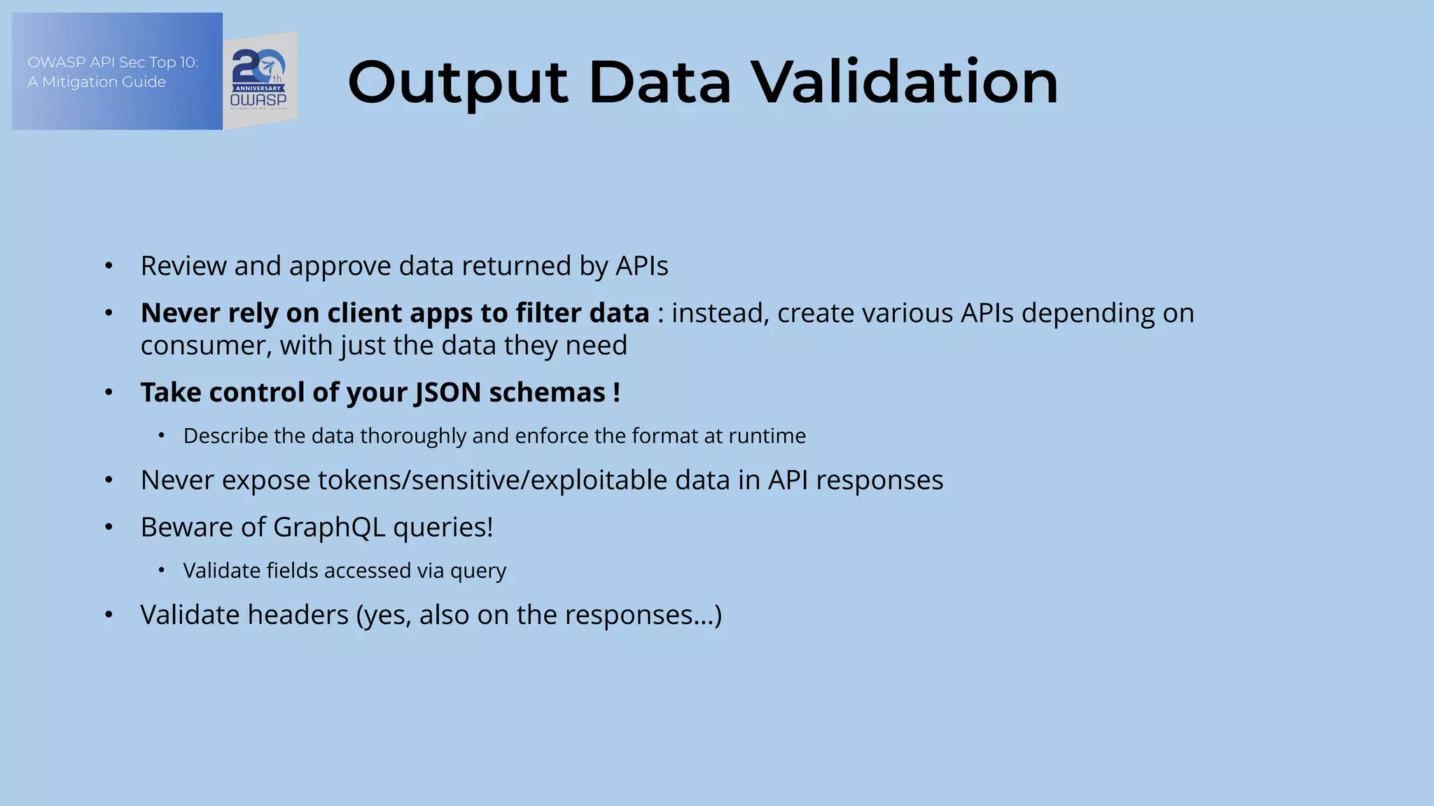 OWASP API Sec Top 10:
A Mitigation Guide
Output Data Validation
• Review and approve data returned by APIs
• Never rely on client apps to filter data : instead, create various APIs depending on
consumer, with just the data they need
• Take control of your JSON schemas !
• Describe the data thoroughly and enforce the format at runtime
• Never expose tokens/sensitive/exploitable data in API responses
• Beware of GraphQL queries!
• Validate fields accessed via query
• Validate headers (yes, also on the responses…)
 