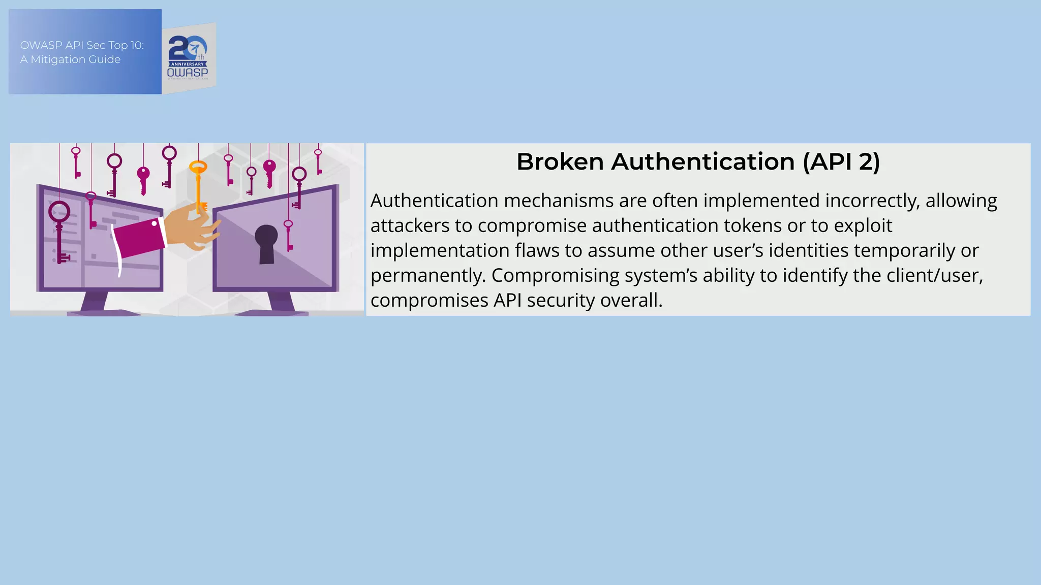 OWASP API Sec Top 10:
A Mitigation Guide
Broken Authentication (API 2)
Authentication mechanisms are often implemented incorrectly, allowing
attackers to compromise authentication tokens or to exploit
implementation flaws to assume other user’s identities temporarily or
permanently. Compromising system’s ability to identify the client/user,
compromises API security overall.
 