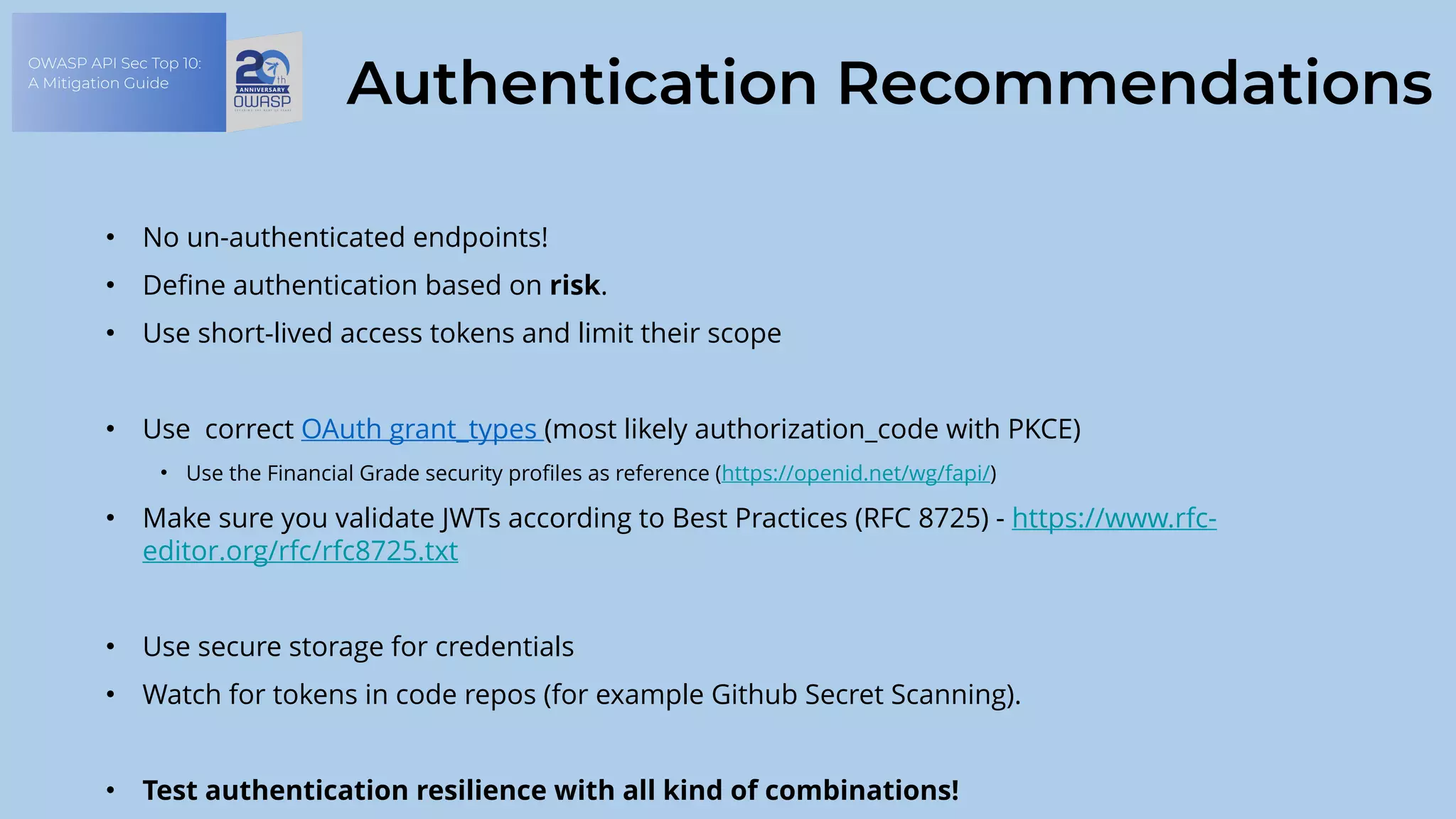 OWASP API Sec Top 10:
A Mitigation Guide
Authentication Recommendations
• No un-authenticated endpoints!
• Define authentication based on risk.
• Use short-lived access tokens and limit their scope
• Use correct OAuth grant_types (most likely authorization_code with PKCE)
• Use the Financial Grade security profiles as reference (https://openid.net/wg/fapi/)
• Make sure you validate JWTs according to Best Practices (RFC 8725) - https://www.rfc-
editor.org/rfc/rfc8725.txt
• Use secure storage for credentials
• Watch for tokens in code repos (for example Github Secret Scanning).
• Test authentication resilience with all kind of combinations!
 