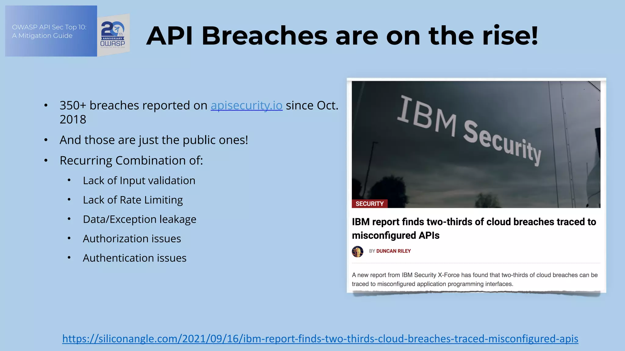OWASP API Sec Top 10:
A Mitigation Guide
API Breaches are on the rise!
• 350+ breaches reported on apisecurity.io since Oct.
2018
• And those are just the public ones!
• Recurring Combination of:
• Lack of Input validation
• Lack of Rate Limiting
• Data/Exception leakage
• Authorization issues
• Authentication issues
https://siliconangle.com/2021/09/16/ibm-report-finds-two-thirds-cloud-breaches-traced-misconfigured-apis
 
