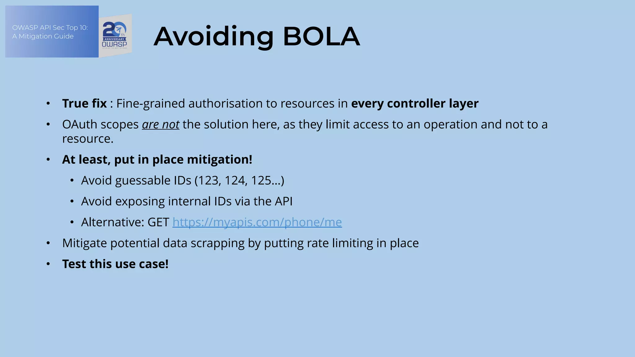 OWASP API Sec Top 10:
A Mitigation Guide
Avoiding BOLA
• True fix : Fine-grained authorisation to resources in every controller layer
• OAuth scopes are not the solution here, as they limit access to an operation and not to a
resource.
• At least, put in place mitigation!
• Avoid guessable IDs (123, 124, 125…)
• Avoid exposing internal IDs via the API
• Alternative: GET https://myapis.com/phone/me
• Mitigate potential data scrapping by putting rate limiting in place
• Test this use case!
 