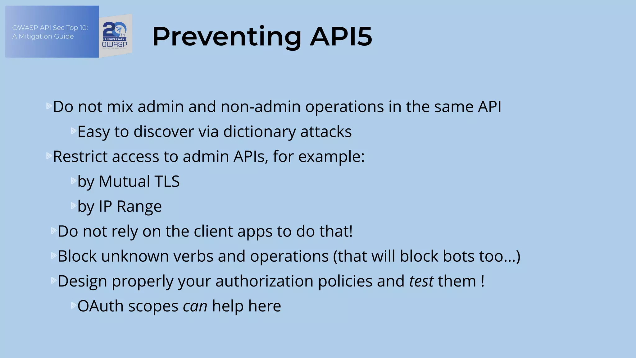 OWASP API Sec Top 10:
A Mitigation Guide
Preventing API5
Do not mix admin and non-admin operations in the same API
Easy to discover via dictionary attacks
Restrict access to admin APIs, for example:
by Mutual TLS
by IP Range
Do not rely on the client apps to do that!
Block unknown verbs and operations (that will block bots too…)
Design properly your authorization policies and test them !
OAuth scopes can help here
 