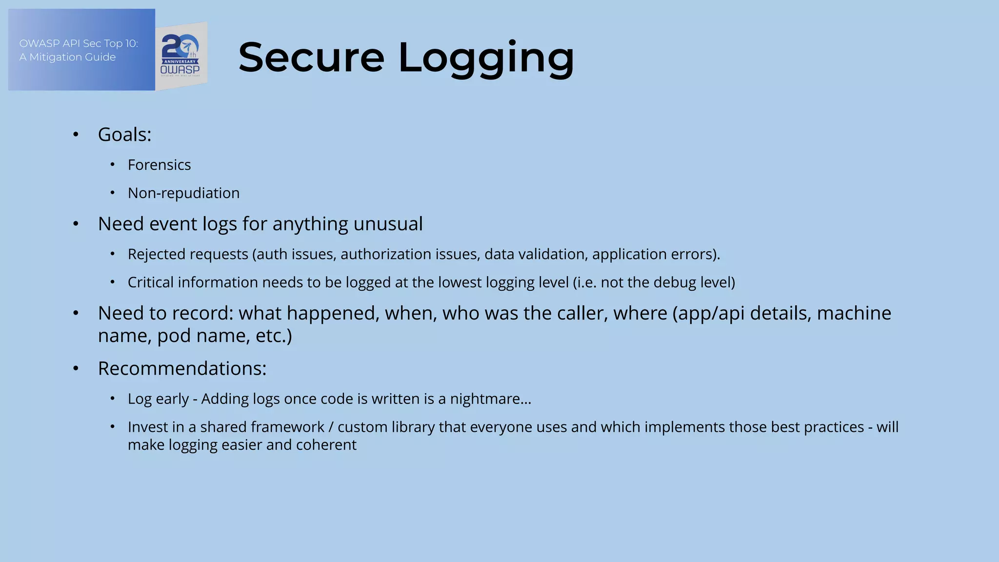 OWASP API Sec Top 10:
A Mitigation Guide
Secure Logging
• Goals:
• Forensics
• Non-repudiation
• Need event logs for anything unusual
• Rejected requests (auth issues, authorization issues, data validation, application errors).
• Critical information needs to be logged at the lowest logging level (i.e. not the debug level)
• Need to record: what happened, when, who was the caller, where (app/api details, machine
name, pod name, etc.)
• Recommendations:
• Log early - Adding logs once code is written is a nightmare…
• Invest in a shared framework / custom library that everyone uses and which implements those best practices - will
make logging easier and coherent
 