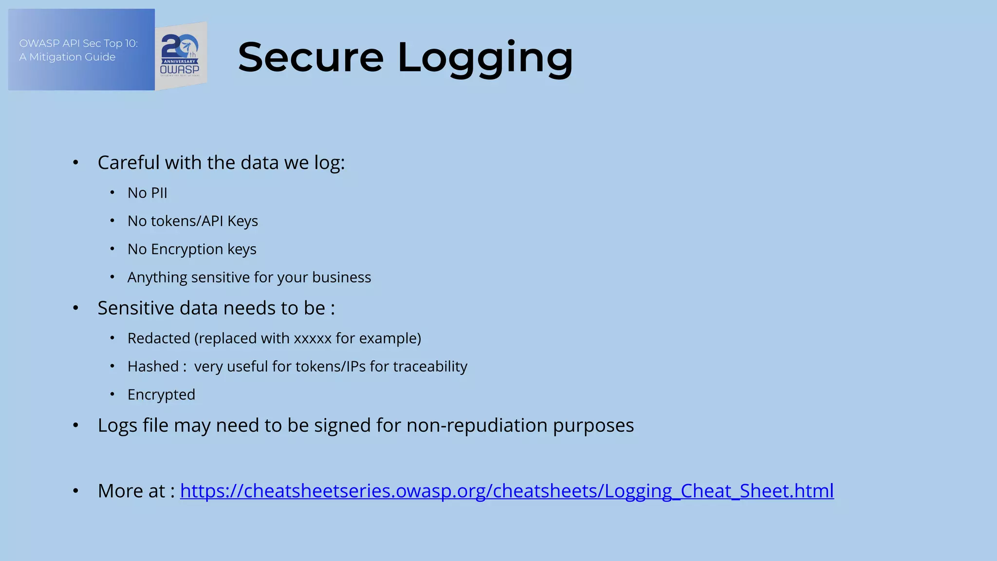 OWASP API Sec Top 10:
A Mitigation Guide
Secure Logging
• Careful with the data we log:
• No PII
• No tokens/API Keys
• No Encryption keys
• Anything sensitive for your business
• Sensitive data needs to be :
• Redacted (replaced with xxxxx for example)
• Hashed : very useful for tokens/IPs for traceability
• Encrypted
• Logs file may need to be signed for non-repudiation purposes
• More at : https://cheatsheetseries.owasp.org/cheatsheets/Logging_Cheat_Sheet.html
 