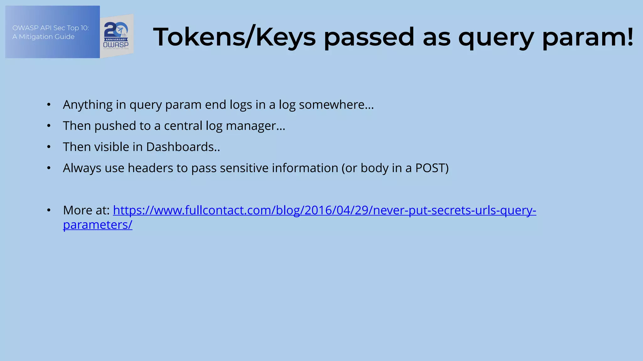 OWASP API Sec Top 10:
A Mitigation Guide
Tokens/Keys passed as query param!
• Anything in query param end logs in a log somewhere…
• Then pushed to a central log manager…
• Then visible in Dashboards..
• Always use headers to pass sensitive information (or body in a POST)
• More at: https://www.fullcontact.com/blog/2016/04/29/never-put-secrets-urls-query-
parameters/
 