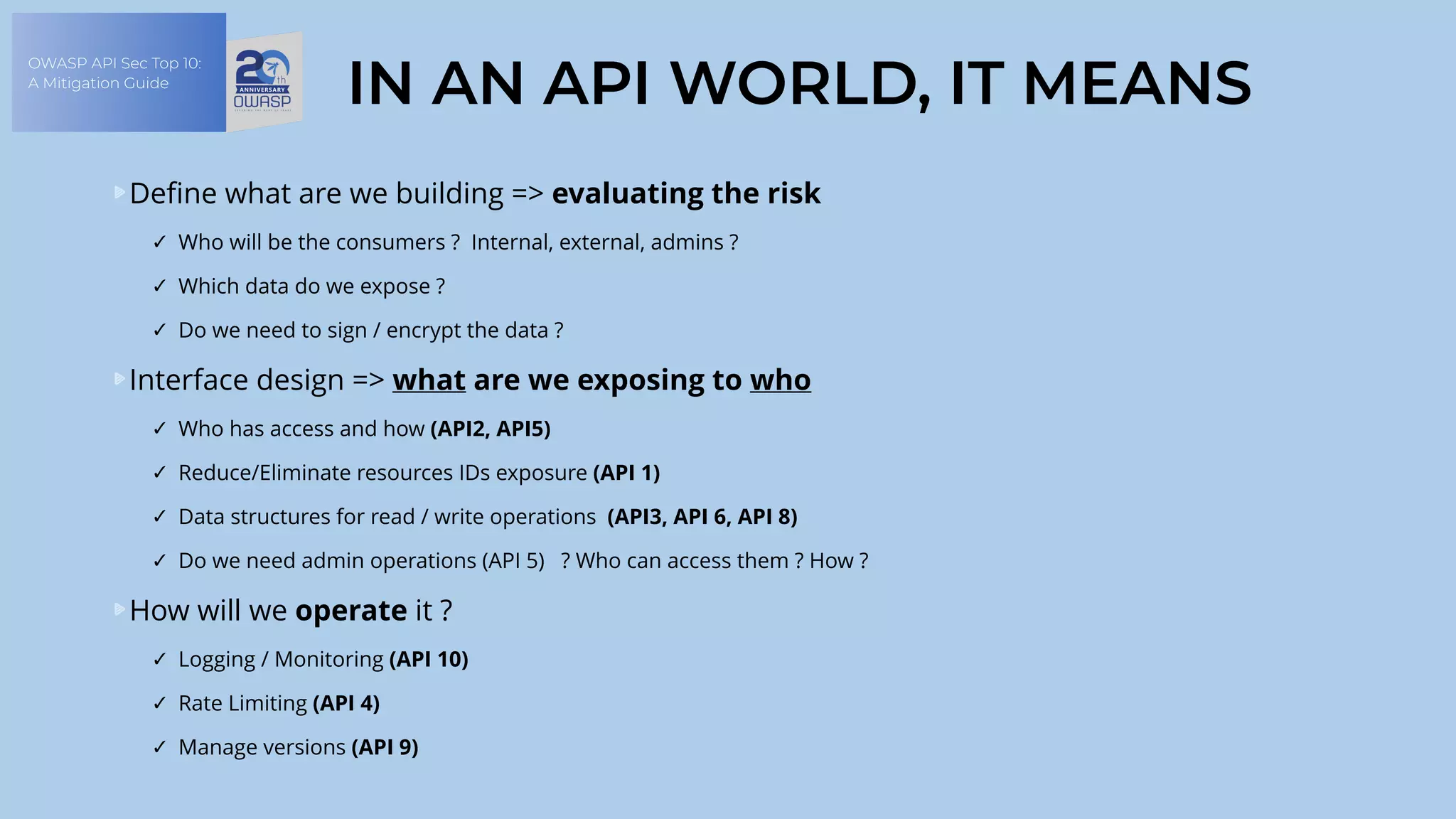 OWASP API Sec Top 10:
A Mitigation Guide
IN AN API WORLD, IT MEANS
Define what are we building => evaluating the risk
✓ Who will be the consumers ? Internal, external, admins ?
✓ Which data do we expose ?
✓ Do we need to sign / encrypt the data ?
Interface design => what are we exposing to who
✓ Who has access and how (API2, API5)
✓ Reduce/Eliminate resources IDs exposure (API 1)
✓ Data structures for read / write operations (API3, API 6, API 8)
✓ Do we need admin operations (API 5) ? Who can access them ? How ?
How will we operate it ?
✓ Logging / Monitoring (API 10)
✓ Rate Limiting (API 4)
✓ Manage versions (API 9)
 