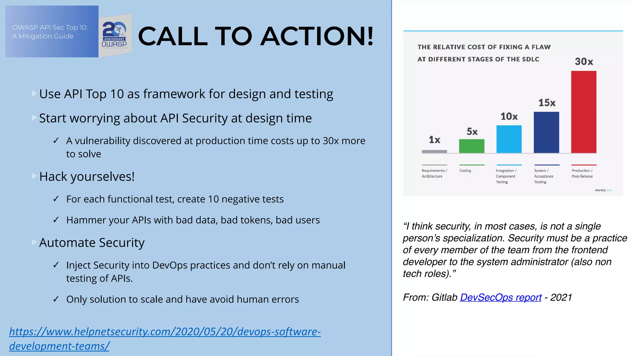 OWASP API Sec Top 10:
A Mitigation Guide
CALL TO ACTION!
Use API Top 10 as framework for design and testing
Start worrying about API Security at design time
✓ A vulnerability discovered at production time costs up to 30x more
to solve
Hack yourselves!
✓ For each functional test, create 10 negative tests
✓ Hammer your APIs with bad data, bad tokens, bad users
Automate Security
✓ Inject Security into DevOps practices and don’t rely on manual
testing of APIs.
✓ Only solution to scale and have avoid human errors
https://www.helpnetsecurity.com/2020/05/20/devops-software-
development-teams/	
“I think security, in most cases, is not a single
person’s specialization. Security must be a practice
of every member of the team from the frontend
developer to the system administrator (also non
tech roles).”
 
From: Gitlab DevSecOps report - 2021
 