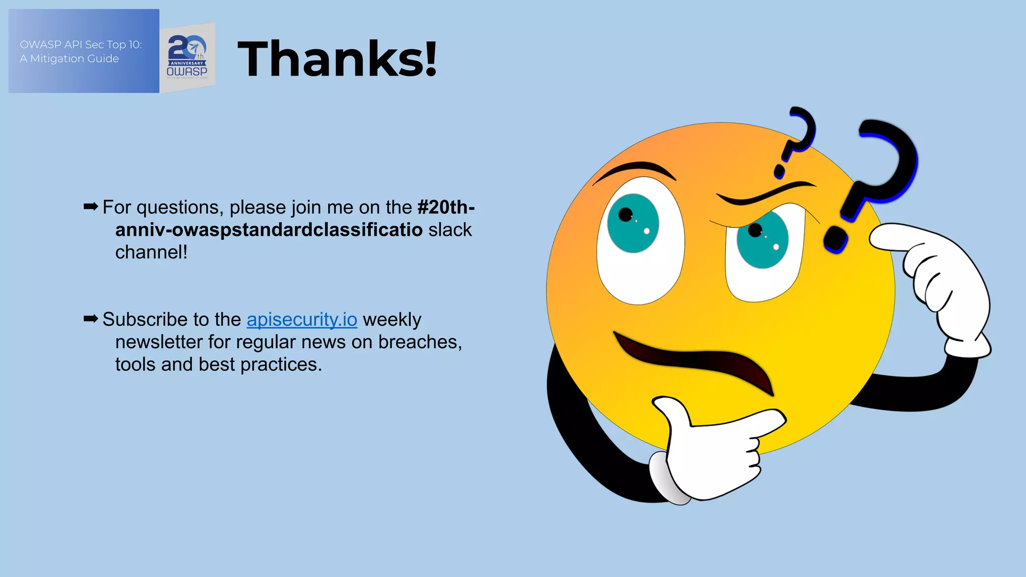 OWASP API Sec Top 10:
A Mitigation Guide
➡ For questions, please join me on the #20th-
anniv-owaspstandardclassificatio slack
channel!
➡ Subscribe to the apisecurity.io weekly
newsletter for regular news on breaches,
tools and best practices.
Thanks!
 