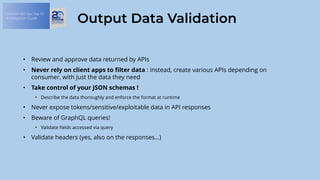 OWASP API Sec Top 10:
A Mitigation Guide
Output Data Validation
• Review and approve data returned by APIs
• Never rely on client apps to filter data : instead, create various APIs depending on
consumer, with just the data they need
• Take control of your JSON schemas !
• Describe the data thoroughly and enforce the format at runtime
• Never expose tokens/sensitive/exploitable data in API responses
• Beware of GraphQL queries!
• Validate fields accessed via query
• Validate headers (yes, also on the responses…)
 