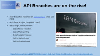 OWASP API Sec Top 10:
A Mitigation Guide
API Breaches are on the rise!
• 350+ breaches reported on apisecurity.io since Oct.
2018
• And those are just the public ones!
• Recurring Combination of:
• Lack of Input validation
• Lack of Rate Limiting
• Data/Exception leakage
• Authorization issues
• Authentication issues
https://siliconangle.com/2021/09/16/ibm-report-finds-two-thirds-cloud-breaches-traced-misconfigured-apis
 