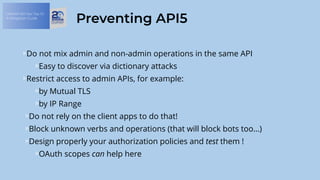 OWASP API Sec Top 10:
A Mitigation Guide
Preventing API5
Do not mix admin and non-admin operations in the same API
Easy to discover via dictionary attacks
Restrict access to admin APIs, for example:
by Mutual TLS
by IP Range
Do not rely on the client apps to do that!
Block unknown verbs and operations (that will block bots too…)
Design properly your authorization policies and test them !
OAuth scopes can help here
 