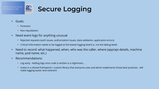 OWASP API Sec Top 10:
A Mitigation Guide
Secure Logging
• Goals:
• Forensics
• Non-repudiation
• Need event logs for anything unusual
• Rejected requests (auth issues, authorization issues, data validation, application errors).
• Critical information needs to be logged at the lowest logging level (i.e. not the debug level)
• Need to record: what happened, when, who was the caller, where (app/api details, machine
name, pod name, etc.)
• Recommendations:
• Log early - Adding logs once code is written is a nightmare…
• Invest in a shared framework / custom library that everyone uses and which implements those best practices - will
make logging easier and coherent
 