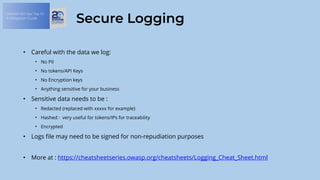 OWASP API Sec Top 10:
A Mitigation Guide
Secure Logging
• Careful with the data we log:
• No PII
• No tokens/API Keys
• No Encryption keys
• Anything sensitive for your business
• Sensitive data needs to be :
• Redacted (replaced with xxxxx for example)
• Hashed : very useful for tokens/IPs for traceability
• Encrypted
• Logs file may need to be signed for non-repudiation purposes
• More at : https://cheatsheetseries.owasp.org/cheatsheets/Logging_Cheat_Sheet.html
 
