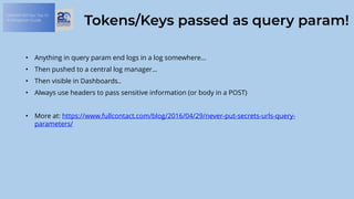 OWASP API Sec Top 10:
A Mitigation Guide
Tokens/Keys passed as query param!
• Anything in query param end logs in a log somewhere…
• Then pushed to a central log manager…
• Then visible in Dashboards..
• Always use headers to pass sensitive information (or body in a POST)
• More at: https://www.fullcontact.com/blog/2016/04/29/never-put-secrets-urls-query-
parameters/
 