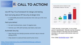 OWASP API Sec Top 10:
A Mitigation Guide
CALL TO ACTION!
Use API Top 10 as framework for design and testing
Start worrying about API Security at design time
✓ A vulnerability discovered at production time costs up to 30x more
to solve
Hack yourselves!
✓ For each functional test, create 10 negative tests
✓ Hammer your APIs with bad data, bad tokens, bad users
Automate Security
✓ Inject Security into DevOps practices and don’t rely on manual
testing of APIs.
✓ Only solution to scale and have avoid human errors
https://www.helpnetsecurity.com/2020/05/20/devops-software-
development-teams/	
“I think security, in most cases, is not a single
person’s specialization. Security must be a practice
of every member of the team from the frontend
developer to the system administrator (also non
tech roles).”
 
From: Gitlab DevSecOps report - 2021
 