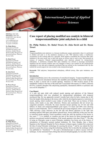 ~ 330 ~
International Journal of Applied Dental Sciences 2017; 3(4): 330-332
ISSN Print: 2394-7489
ISSN Online: 2394-7497
IJADS 2017; 3(4): 330-332
© 2017 IJADS
www.oraljournal.com
Received: 12-08-2017
Accepted: 13-09-2017
Dr. Philip Mathew
Department of Oral &
Maxillofacial Surgery and
Dentistry, Jubilee Mission
Medical College Hospital and
Research Institute, Thrissur,
Kerala, India
Dr. Rahul Tiwari
Department of Oral &
Maxillofacial Surgery and
Dentistry, Jubilee Mission
Medical College Hospital and
Research Institute, Thrissur,
Kerala, India
Dr. Jisha David
Department of Oral &
Maxillofacial Surgery and
Dentistry, Jubilee Mission
Medical College Hospital and
Research Institute, Thrissur,
Kerala, India
Dr. Heena Tiwari
Department of Oral &
Maxillofacial Surgery and
Dentistry, Jubilee Mission
Medical College Hospital and
Research Institute, Thrissur,
Kerala, India
Correspondence
Dr. Philip Mathew
Department of Oral &
Maxillofacial Surgery and
Dentistry, Jubilee Mission
Medical College Hospital and
Research Institute, Thrissur,
Kerala, India
Case report of placing modified neo condyle in bilateral
temporomandibular joint ankylosis in a child
Dr. Philip Mathew, Dr. Rahul Tiwari, Dr. Jisha David and Dr. Heena
Tiwari
Abstract
Temporomandibular joint ankylosis is a foreseen troublesome surgery particularly when it is performed
in children and same is in the intubation situation as well. TMJ ankylosis makes a troublesome
circumstance on the working table for a specialist. With regards to anesthetist the conscious fiber optic
intubation is the most secure way to deal with secure an airway route in such a case. Here presents an
instance of respective bilateral temporomandibular joint ankylosis planned for interpositional
arthroplasty. A satisfactory estimated fiber optic intubation was utilized to encourage nasotracheal
intubation and the resected condylar mass was changed to frame a neo condyle for the interpositional
arthroplasty in one side and a temporalis myofascial flap was utilized on the contralateral side. By this
method the second surgical site was avoided to take interpositional graft.
Keywords: TMJ ankylosis, Interpositional arthroplasty, difficult airway, fiber optic intubation, neo
condyle
Introduction
Temporomandibular joint is the cornerstone of craniofacial integrity. Temporomandibular joint
(TMJ) is a synovial articulation between the mandible and mandibular fossa of the temporal
bone. It plays a crucial role in mouth opening. Ankylosis of TMJ involves fusion of the
mandibular condyle to the base of the skull and is associated with trauma (13-100%), infection
(0-53%), systemic disorders like ankylosing spondylitis, rheumatoid arthritis or psoriasis and
can even be idiopathic [1]
.
Case Report
A 6 year old male child with reduced mouth opening and ankylosis of the bilateral
temporomandibular joint was scheduled for interpositional arthroplasty with temporal
myofascial flap. He was apparently normal 6 months back when he had a trauma due to fall
from the height while playing in the terrace after which he developed progressive restriction of
mouth opening which resulted in poor intake of solid food. There was no history of birth
trauma, otitis media or any other infections. History and examination did not reveal any
congenital anomalies. Clinically the mean maximal incisal opening was 10 mm and mild
fullness of cheek and temporomandibular joint region. CT Scans and OPG were showing
fusion in joints bilaterally. 3D CT confirmed the provisional diagnosis with a clear picture of
TMJs showing a bony ankylosis on the left side and fibrous ankylosis in the right side
including reduced TMJ space and shallow glenoid fossa. Airway difficulty in this case was due
to restricted mouth opening. Facial asymmetry could also alter the position of the larynx in
few cases [2, 3]
. It is unlikely to visualize any part of the larynx by direct laryngoscope and
perform conventional tracheal intubation, if the mouth opening is less than 25mm [4]
. The idea
of using an Fiberoptic scope to assist Fiberoptic intubation was borne out of the history of
introduction of Fiberoptic assisted tracheal intubation. Dr. Peter Murphy, then a Senior
Registrar at the National Hospital for Nerve diseases in Queen square, London first conceived
the idea of using Fiberoptic technology for securing the airway [5]
and he was indeed the first
person to secure the airway using this technology and the first to describe the technique which
was published in “Anesthesia” [5]
. He used a choledochoscope to achieve success with this
technique. As the instrument had a fitting that allowed still photography, he was able to obtain
 