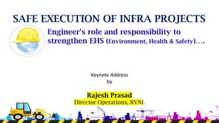 SAFE EXECUTION OF INFRA PROJECTS
Engineer's role and responsibility to
strengthen EHS (Environment, Health & Safety)….
Keynote Address
by
Rajesh Prasad
Director Operations, RVNL
 