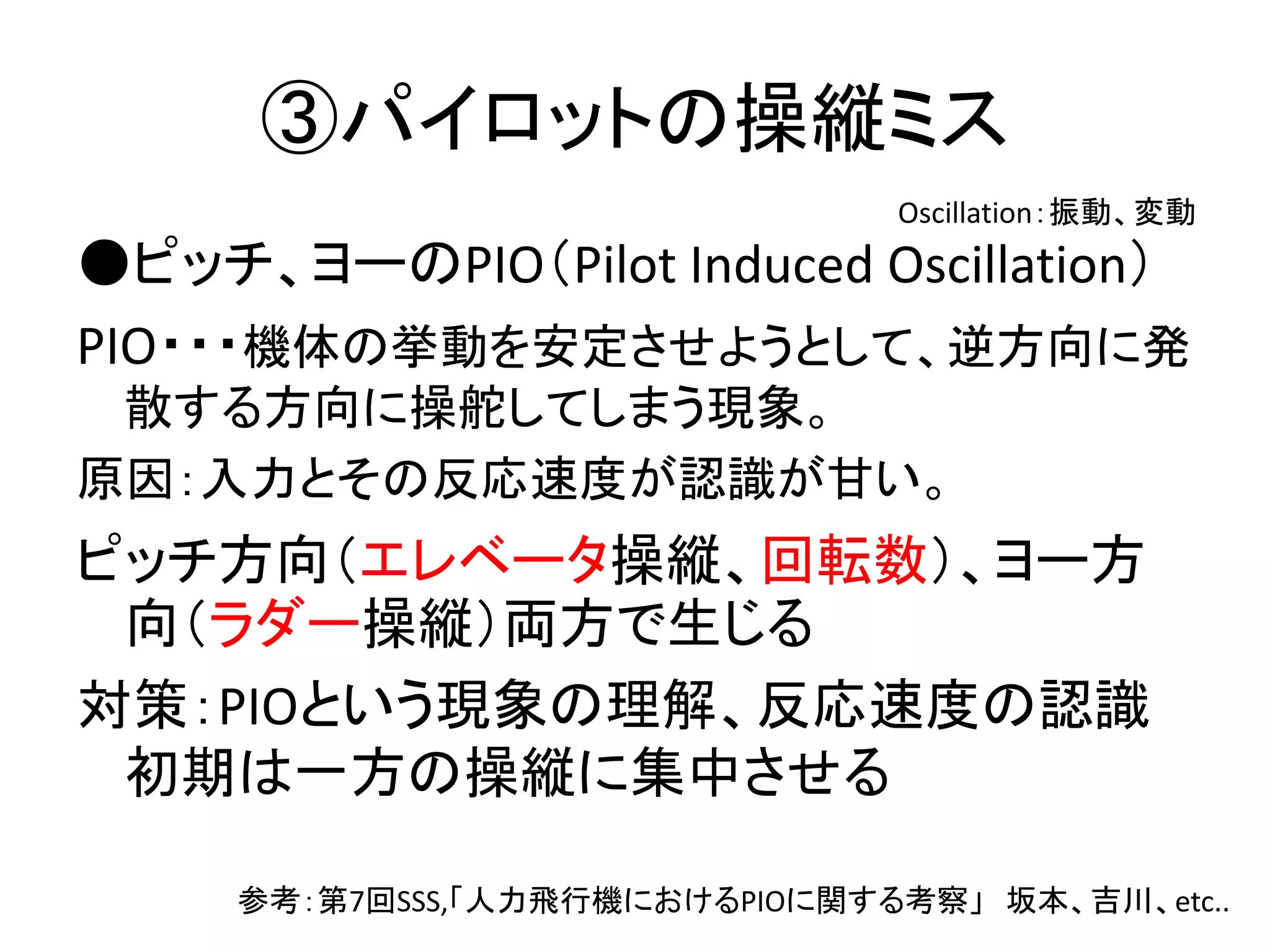 ③パイロットの操縦ミス 
Oscillation：振動、変動 
●ピッチ、ヨーのPIO（Pilot Induced Oscillation） 
PIO・・・機体の挙動を安定させようとして、逆方向に発 
散する方向に操舵してしまう現象。 
原因：入力とその反応速度が認識が甘い。 
ピッチ方向（エレベータ操縦、回転数）、ヨー方 
向（ラダー操縦）両方で生じる 
対策：PIOという現象の理解、反応速度の認識 
初期は一方の操縦に集中させる 
参考：第7回SSS,「人力飛行機におけるPIOに関する考察」坂本、吉川、etc.. 
 