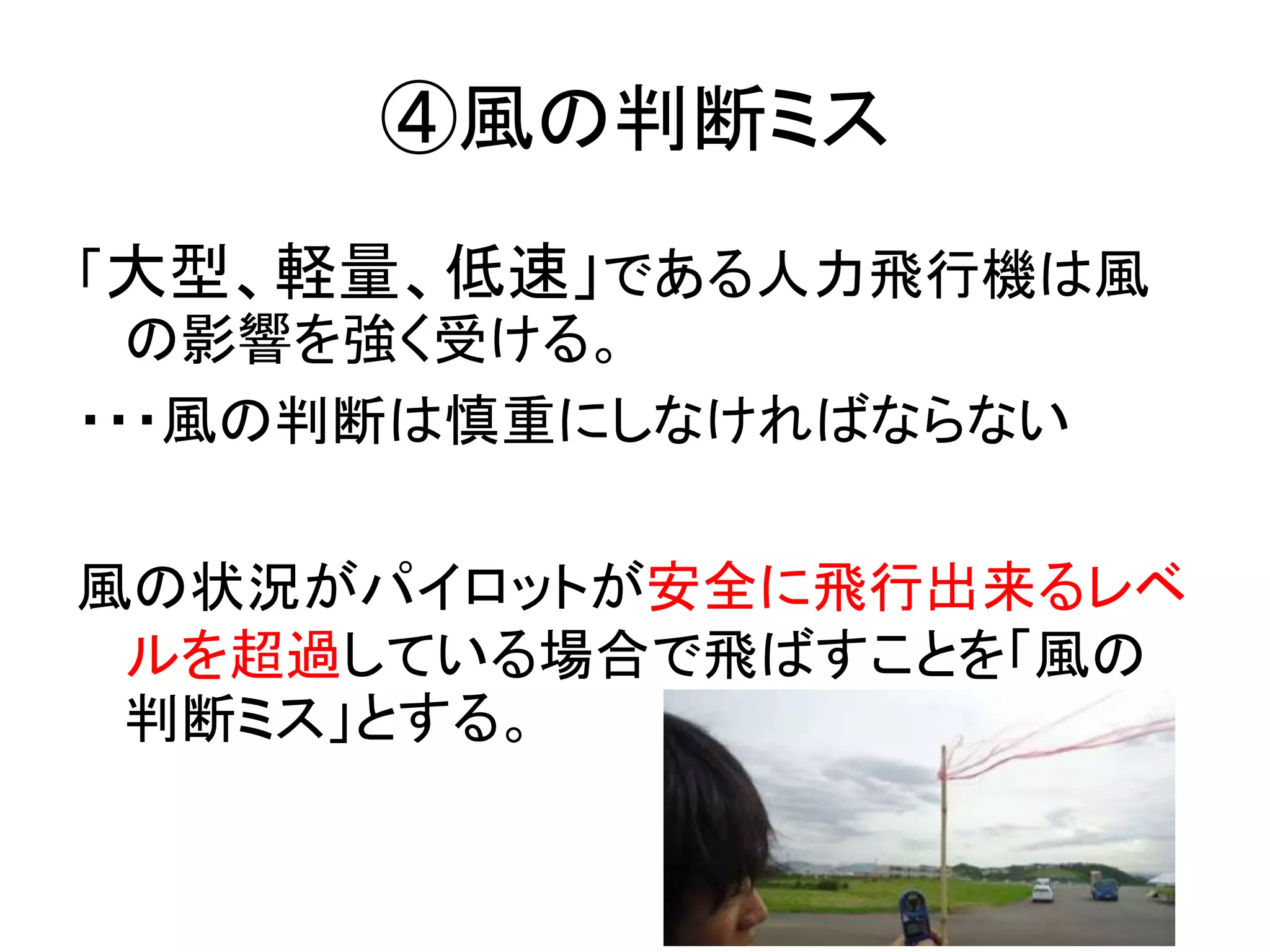 ④風の判断ミス 
「大型、軽量、低速」である人力飛行機は風 
の影響を強く受ける。 
・・・風の判断は慎重にしなければならない 
風の状況がパイロットが安全に飛行出来るレベ 
ルを超過している場合で飛ばすことを「風の 
判断ミス」とする。 
 