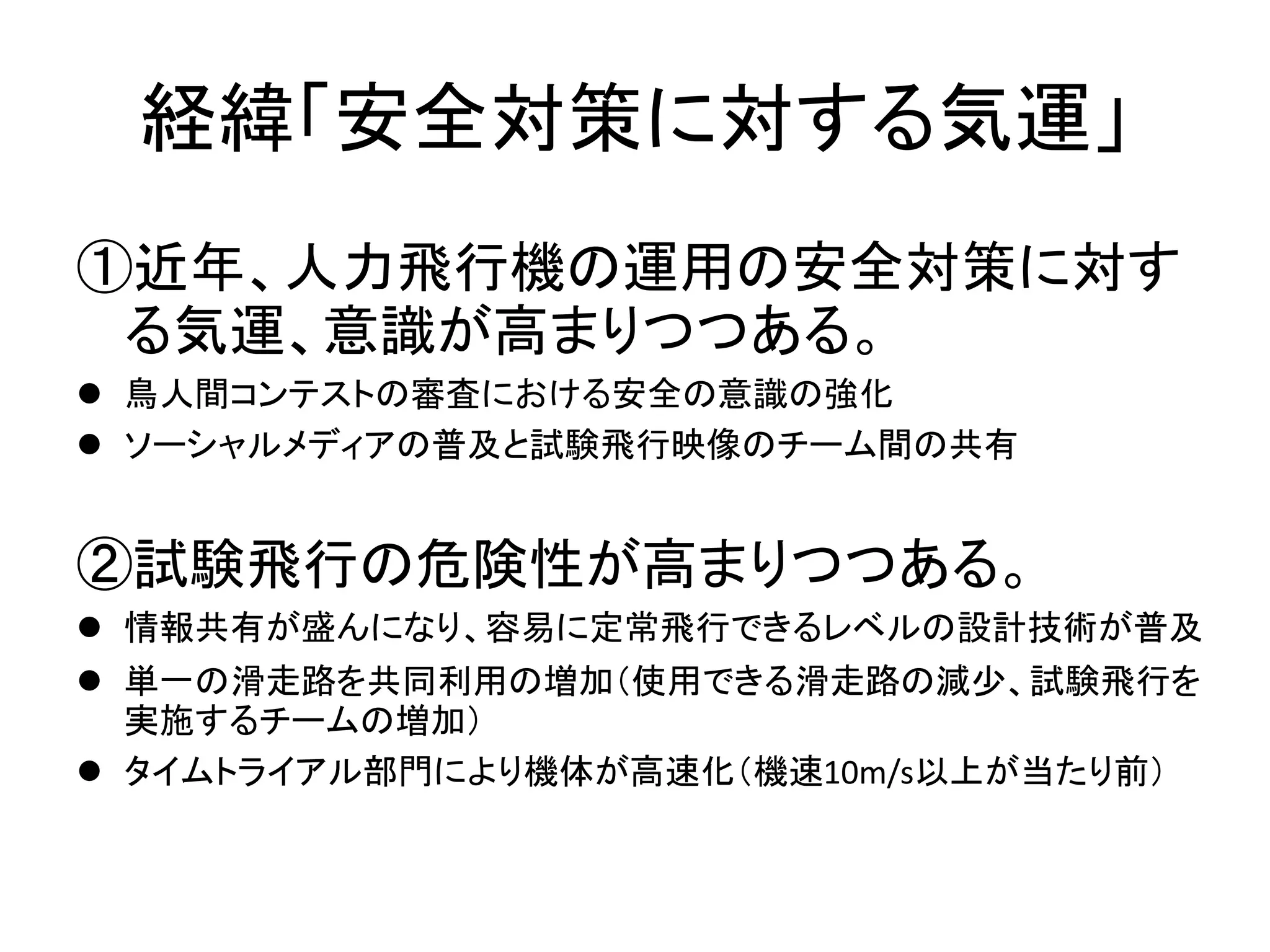 経緯「安全対策に対する気運」 
①近年、人力飛行機の運用の安全対策に対す 
る気運、意識が高まりつつある。 
 鳥人間コンテストの審査における安全の意識の強化 
 ソーシャルメディアの普及と試験飛行映像のチーム間の共有 
②試験飛行の危険性が高まりつつある。 
 情報共有が盛んになり、容易に定常飛行できるレベルの設計技術が普及 
 単一の滑走路を共同利用の増加（使用できる滑走路の減少、試験飛行を 
実施するチームの増加） 
 タイムトライアル部門により機体が高速化（機速10m/s以上が当たり前） 
 
