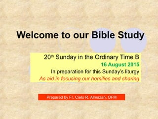 Welcome to our Bible Study
20th
Sunday in the Ordinary Time B
16 August 2015
In preparation for this Sunday’s liturgy
As aid in focusing our homilies and sharing
Prepared by Fr. Cielo R. Almazan, OFM
 