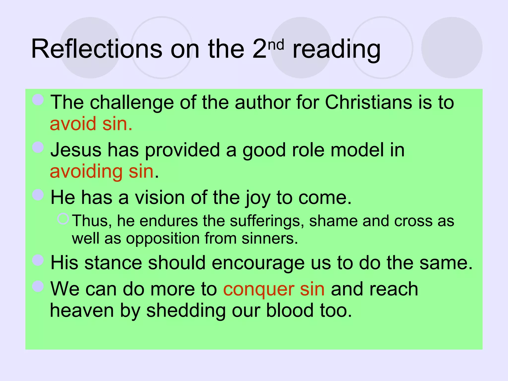 Reflections on the 2nd
reading
The challenge of the author for Christians is to
avoid sin.
Jesus has provided a good role model in
avoiding sin.
He has a vision of the joy to come.
Thus, he endures the sufferings, shame and cross as
well as opposition from sinners.
His stance should encourage us to do the same.
We can do more to conquer sin and reach
heaven by shedding our blood too.
 