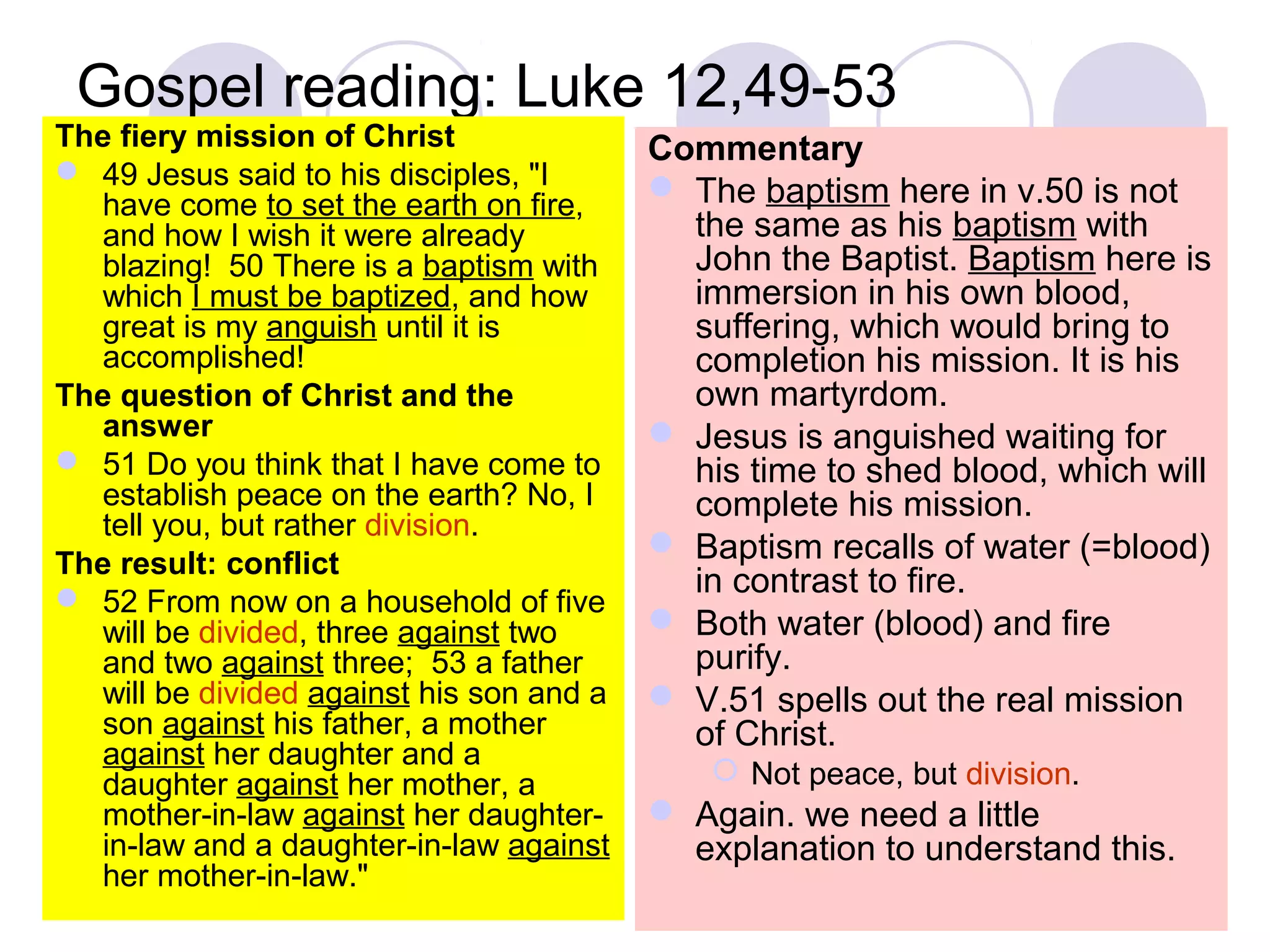 Gospel reading: Luke 12,49-53
The fiery mission of Christ
 49 Jesus said to his disciples, "I
have come to set the earth on fire,
and how I wish it were already
blazing! 50 There is a baptism with
which I must be baptized, and how
great is my anguish until it is
accomplished!
The question of Christ and the
answer
 51 Do you think that I have come to
establish peace on the earth? No, I
tell you, but rather division.
The result: conflict
 52 From now on a household of five
will be divided, three against two
and two against three; 53 a father
will be divided against his son and a
son against his father, a mother
against her daughter and a
daughter against her mother, a
mother-in-law against her daughter-
in-law and a daughter-in-law against
her mother-in-law."
Commentary
 The baptism here in v.50 is not
the same as his baptism with
John the Baptist. Baptism here is
immersion in his own blood,
suffering, which would bring to
completion his mission. It is his
own martyrdom.
 Jesus is anguished waiting for
his time to shed blood, which will
complete his mission.
 Baptism recalls of water (=blood)
in contrast to fire.
 Both water (blood) and fire
purify.
 V.51 spells out the real mission
of Christ.
 Not peace, but division.
 Again. we need a little
explanation to understand this.
 