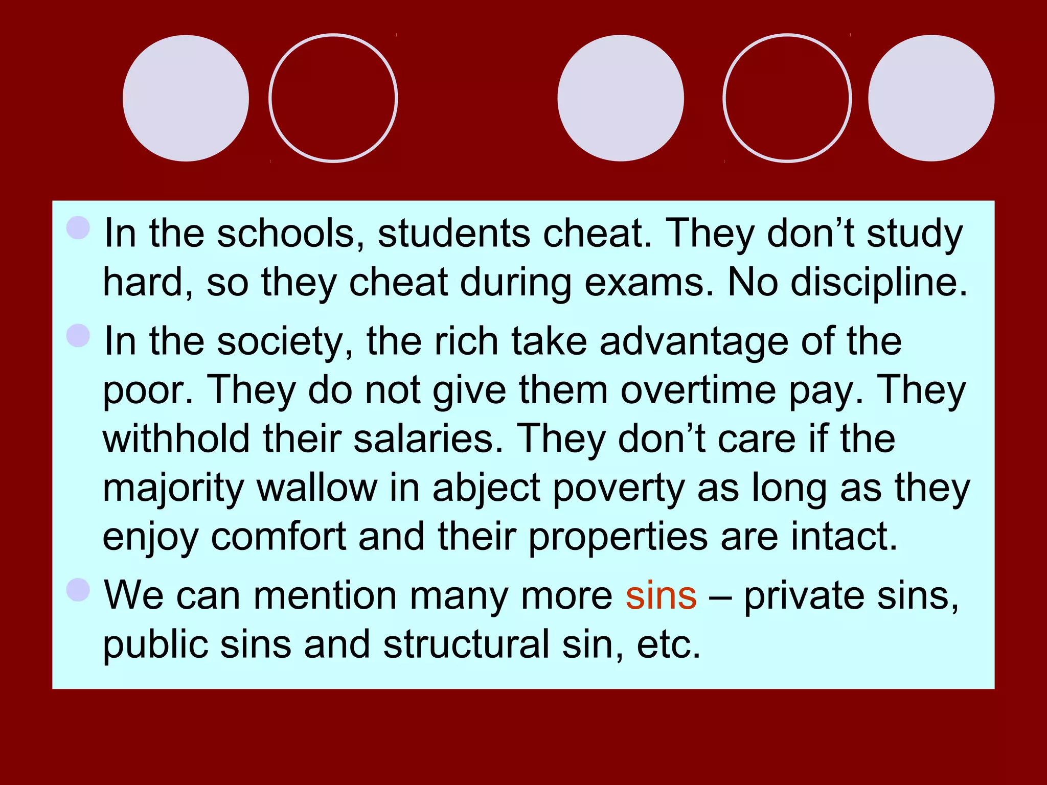 In the schools, students cheat. They don’t study
hard, so they cheat during exams. No discipline.
In the society, the rich take advantage of the
poor. They do not give them overtime pay. They
withhold their salaries. They don’t care if the
majority wallow in abject poverty as long as they
enjoy comfort and their properties are intact.
We can mention many more sins – private sins,
public sins and structural sin, etc.
 