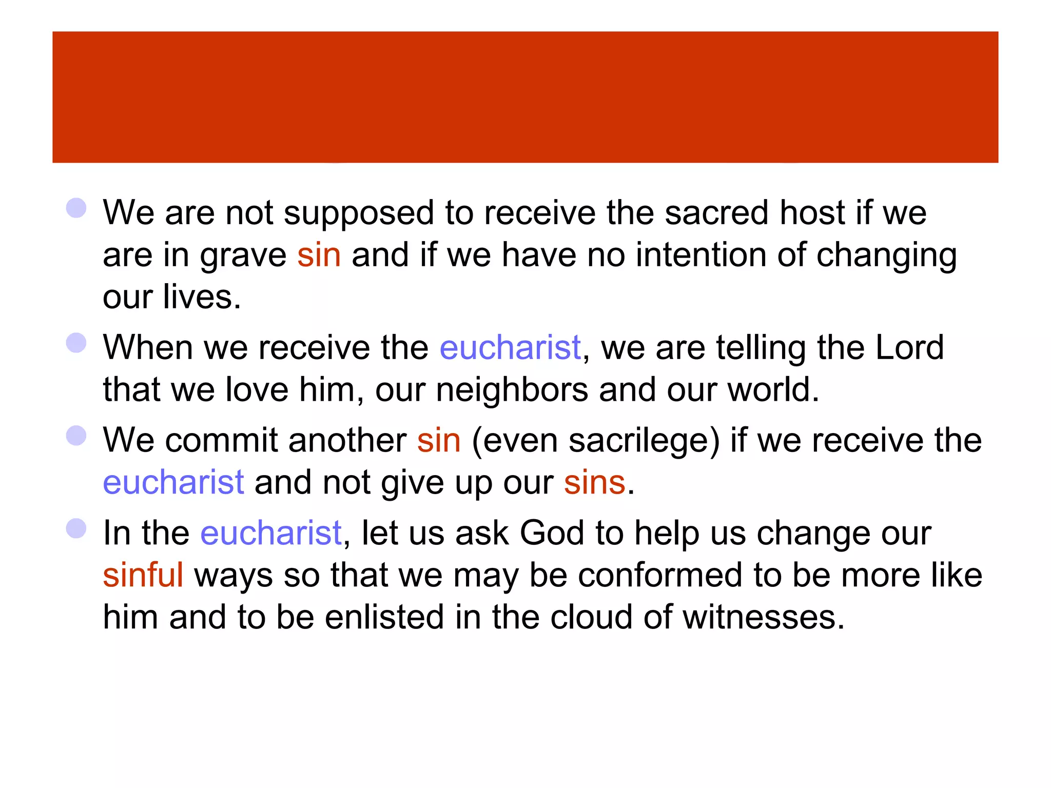 We are not supposed to receive the sacred host if we
are in grave sin and if we have no intention of changing
our lives.
When we receive the eucharist, we are telling the Lord
that we love him, our neighbors and our world.
We commit another sin (even sacrilege) if we receive the
eucharist and not give up our sins.
In the eucharist, let us ask God to help us change our
sinful ways so that we may be conformed to be more like
him and to be enlisted in the cloud of witnesses.
 