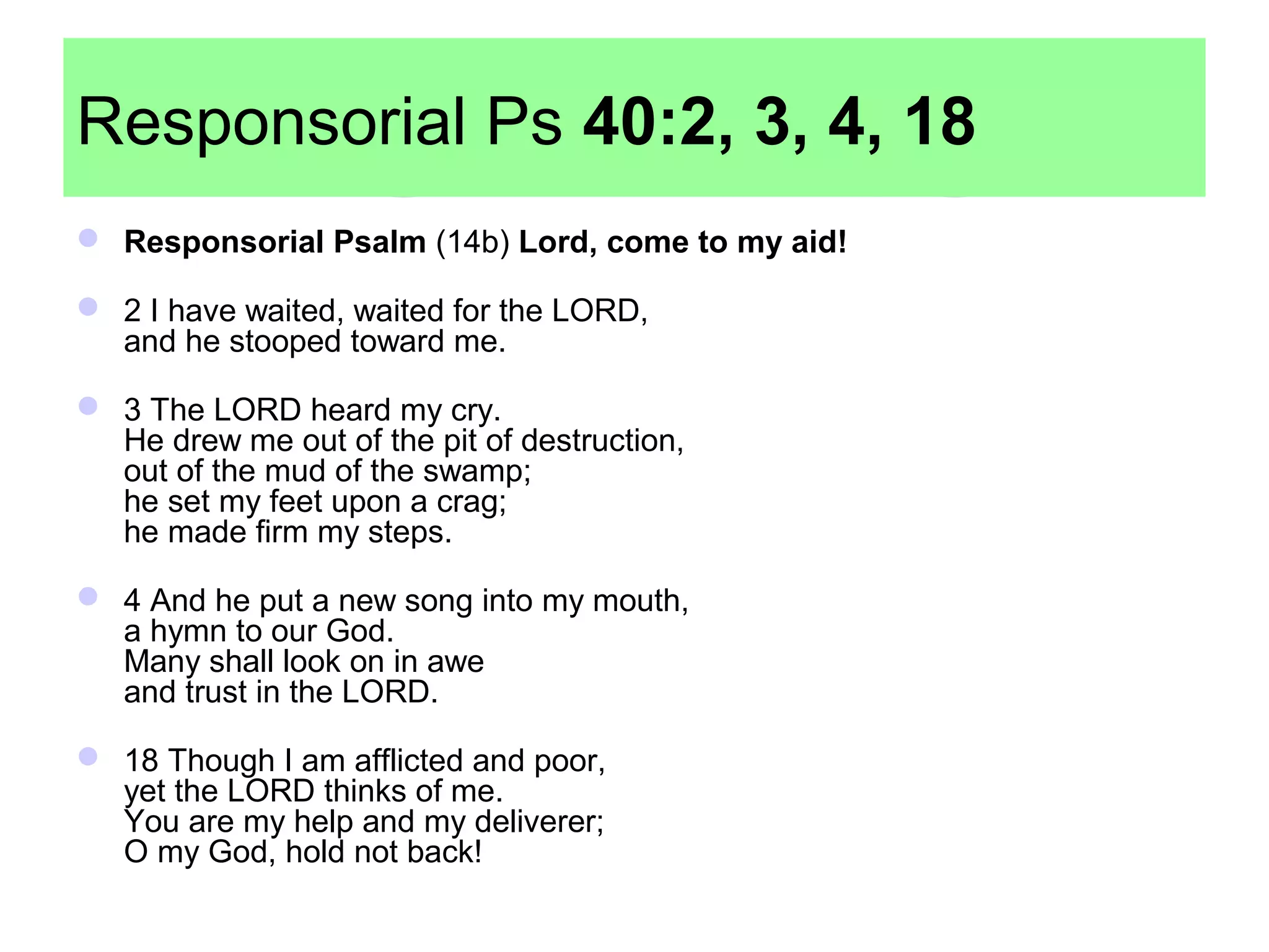 Responsorial Ps 40:2, 3, 4, 18
 Responsorial Psalm (14b) Lord, come to my aid!
 2 I have waited, waited for the LORD,
and he stooped toward me.
 3 The LORD heard my cry.
He drew me out of the pit of destruction,
out of the mud of the swamp;
he set my feet upon a crag;
he made firm my steps.
 4 And he put a new song into my mouth,
a hymn to our God.
Many shall look on in awe
and trust in the LORD.
 18 Though I am afflicted and poor,
yet the LORD thinks of me.
You are my help and my deliverer;
O my God, hold not back!
 