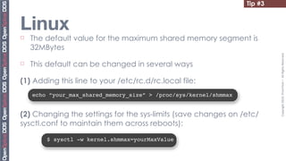 Tip #3


Linux
¨   The default value for the maximum shared memory segment is
     32MBytes




                                                                             Copyright	
  2010,	
  PrismTech	
  –	
  	
  All	
  Rights	
  Reserved.
¨   This default can be changed in several ways

(1) Adding this line to your /etc/rc.d/rc.local file:
     echo “your_max_shared_memory_size” > /proc/sys/kernel/shmmax


(2) Changing the settings for the sys-limits (save changes on /etc/
sysctl.conf to maintain them across reboots):

         $ sysctl -w kernel.shmmax=yourMaxValue
 