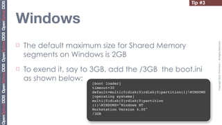 Tip #3


Windows
     The default maximum size for Shared Memory




                                                                              Copyright	
  2010,	
  PrismTech	
  –	
  	
  All	
  Rights	
  Reserved.
¨

     segments on Windows is 2GB
¨   To exend it, say to 3GB, add the /3GB the boot.ini
     as shown below:
                        [boot loader]
                        timeout=30
                        default=multi(0)disk(0)rdisk(0)partition(1)WINDOWS
                        [operating systems]
                        multi(0)disk(0)rdisk(0)partition
                        (1)WINDOWS="Windows NT
                        Workstation Version 4.00"
                        /3GB
 