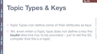 Tip #4


Topic Types & Keys




                                                                    Copyright	
  2010,	
  PrismTech	
  –	
  	
  All	
  Rights	
  Reserved.
¨   Topic Types can define some of their attributes as keys
¨   Yet, even when a Topic type does not define a key the
     keylist directive has to be provided -- just to tell the IDL
     compiler that this is a topic
 