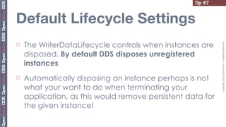 Tip #7


Default Lifecycle Settings
     The WriterDataLifecycle controls when instances are




                                                             Copyright	
  2010,	
  PrismTech	
  –	
  	
  All	
  Rights	
  Reserved.
¨

     disposed. By default DDS disposes unregistered
     instances
¨   Automatically disposing an instance perhaps is not
     what your want to do when terminating your
     application, as this would remove persistent data for
     the given instance!
 